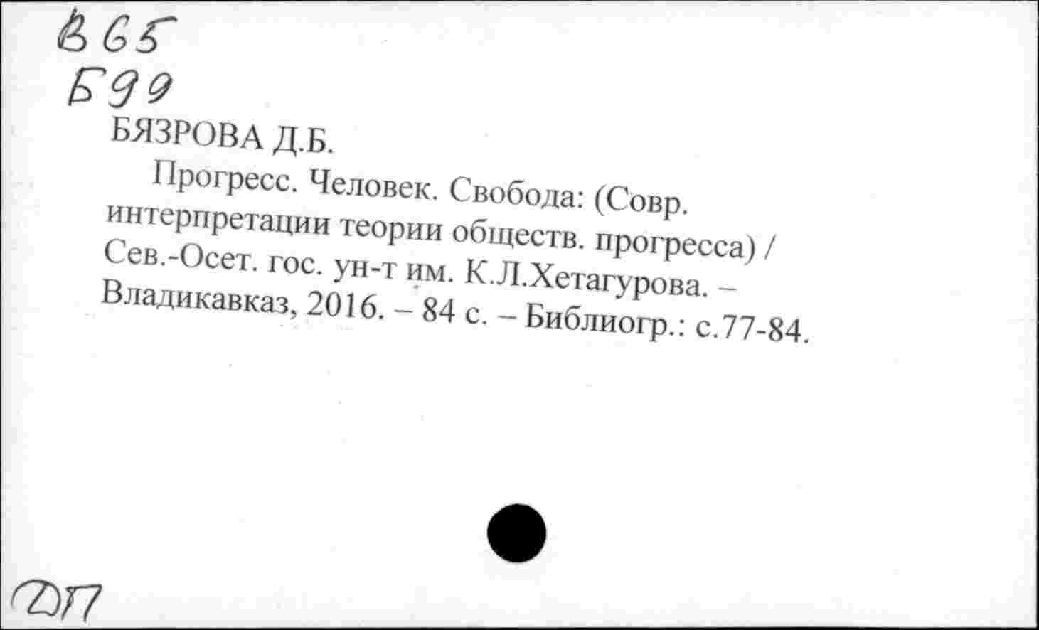 ﻿Р99
БЯЗРОВАД.Б.
Прогресс. Человек. Свобода: (Совр. интерпретации теории обществ, прогресса) / Сев.-Осет. гос. ун-т им. К.Л.Хетагурова. -Владикавказ, 2016. - 84 с. - Библиогр.: с.77-84.